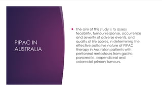 PIPAC IN
AUSTRALIA
 The aim of this study is to assess
feasibility, tumour response, occurrence
and severity of adverse events, and
quality of life scores, in determining the
effective palliative nature of PIPAC
therapy in Australian patients with
peritoneal metastases from gastric,
pancreatic, appendiceal and
colorectal primary tumours.
 