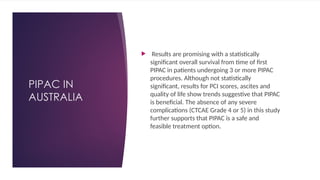 PIPAC IN
AUSTRALIA
 Results are promising with a statistically
significant overall survival from time of first
PIPAC in patients undergoing 3 or more PIPAC
procedures. Although not statistically
significant, results for PCI scores, ascites and
quality of life show trends suggestive that PIPAC
is beneficial. The absence of any severe
complications (CTCAE Grade 4 or 5) in this study
further supports that PIPAC is a safe and
feasible treatment option.
 