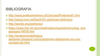 BIBLIOGRAFIA
 http://www.profesorenlinea.cl/Ciencias/Peritoneo01.htm
 http://salud.ccm.net/faq/9181-peritoneo-definicion
 http://ascitis.org/peritoneo/
 https://www.nlm.nih.gov/medlineplus/spanish/ency/esp_ima
gepages/19578.htm
 http://anatomiaradiologica-
abdomen.blogspot.com/p/abdomen-elabdomen-es-una-
cavidad-del.html
 