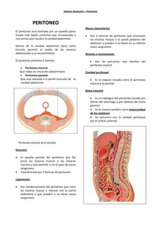 Síntesis Anatomía – Peritoneo



                PERITONEO
                                                          Mesos (mesenterio)
El peritoneo esta formado por un epitelio plano
simple más tejido conectivo que corresponde a             •   Son 2 laminas de peritoneo que envuelven
una serosa que recubre la cavidad abdominal.                  las vísceras huecas a la pared posterior del
                                                              abdomen y pueden o no llevar en su interior
Dentro de la cavidad abdominal tiene como                     vasos sanguíneos
función, permitir el sostén de las vísceras
abdominales y su recubrimiento                            Recesos o excavaciones

El peritoneo presenta 2 láminas:                              • Son las porciones mas declives del
                                                              peritoneo visceral
     • Peritoneo visceral
     Que rodea las viscerales abdominales                 Cavidad peritoneal
     • Peritoneo parietal
     Que esta adosada a la pared muscular de la               • Es el espacio situado entre el peritoneo
     cavidad abdominal.                                       visceral y la parietal

                                                          Bolsa omental

                                                              • Es un repliegue del peritoneo situado por
                                                              detrás del estomago y por delante del lecho
                                                              gástrico
                                                              • Se le conoce también como transcavidad
                                                              de los epiplones
                                                              • Se comunica con la cavidad peritoneal
                                                              por el orificio omental




    Peritoneo visceral se le estudia:

Omentos

•    Es aquella porción del peritoneo que fija
     (une) las vísceras huecas a las vísceras
     macizas y que permite o no el paso de vasos
     sanguíneos
•     Esta formada por 2 laminas de peritoneo

Ligamentos

•    Son condensaciones del peritoneo que unen
     las vísceras huecas y macizas con la pared
     abdominal y que pueden o no llevar vasos
     sanguíneos
 