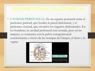 DEFINICIONES ANATOMICAS
• CAVIDAD PERITONEAL: Es un espacio potencial entre el
peritoneo parietal, que bordea la pared abdominal, y el
peritoneo visceral, que envuelve los órganos abdominales. En
los hombres, la cavidad peritoneal está cerrada, pero en las
mujeres, se comunica con la pelvis extraperitoneal
exteriormente a través de las trompas de Falopio, el útero y la
vagina
 