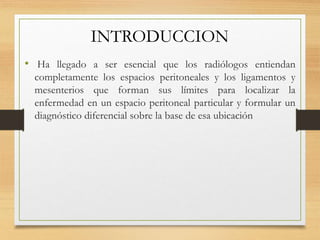 INTRODUCCION
• Ha llegado a ser esencial que los radiólogos entiendan
completamente los espacios peritoneales y los ligamentos y
mesenterios que forman sus límites para localizar la
enfermedad en un espacio peritoneal particular y formular un
diagnóstico diferencial sobre la base de esa ubicación
 