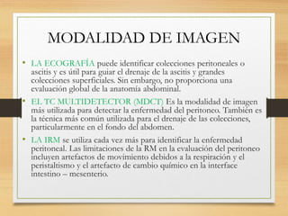 MODALIDAD DE IMAGEN
• LA ECOGRAFÍA puede identificar colecciones peritoneales o
ascitis y es útil para guiar el drenaje de la ascitis y grandes
colecciones superficiales. Sin embargo, no proporciona una
evaluación global de la anatomía abdominal.
• EL TC MULTIDETECTOR (MDCT) Es la modalidad de imagen
más utilizada para detectar la enfermedad del peritoneo. También es
la técnica más común utilizada para el drenaje de las colecciones,
particularmente en el fondo del abdomen.
• LA IRM se utiliza cada vez más para identificar la enfermedad
peritoneal. Las limitaciones de la RM en la evaluación del peritoneo
incluyen artefactos de movimiento debidos a la respiración y el
peristaltismo y el artefacto de cambio químico en la interface
intestino – mesenterio.
 