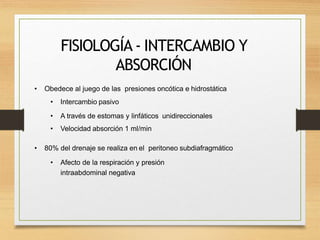 FISIOLOGÍA - INTERCAMBIO Y
ABSORCIÓN
• Obedece al juego de las presiones oncótica e hidrostática
• Intercambio pasivo
• A través de estomas y linfáticos unidireccionales
• Velocidad absorción 1 ml/min
• 80% del drenaje se realiza en el peritoneo subdiafragmático
• Afecto de la respiración y presión
intraabdominal negativa
 