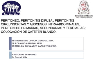 PERITONEO, PERITONITIS DIFUSA , PERITONITIS
CIRCUNSCRITAS Y ABSCESOS INTRAABDOMINALES,
PERITONITIS PRIMARIAS, SECUNDARIAS Y TERCIARIAS ;
COLOCACIÓN DE CATÉTER BLANDO.
RESIDENTES DE CIRUGIA GENERAL 2014.
DR.ROLANDO ARTURO LARÍN.
DR.MARLON ALEXANDER LAZO FERRUFINO.
ASESOR DE SEMINARIO.
Dr. Gabriel Villa.
.
 