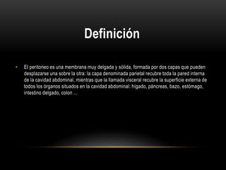 Definición
• El peritoneo es una membrana muy delgada y sólida, formada por dos capas que pueden
desplazarse una sobre la otra: la capa denominada parietal recubre toda la pared interna
de la cavidad abdominal, mientras que la llamada visceral recubre la superficie externa de
todos los órganos situados en la cavidad abdominal: hígado, páncreas, bazo, estómago,
intestino delgado, colon ...
 