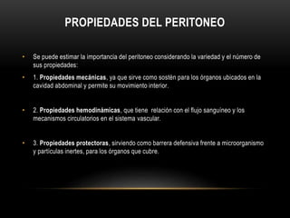 PROPIEDADES DEL PERITONEO
• Se puede estimar la importancia del peritoneo considerando la variedad y el número de
sus propiedades:
• 1. Propiedades mecánicas, ya que sirve como sostén para los órganos ubicados en la
cavidad abdominal y permite su movimiento interior.
• 2. Propiedades hemodinámicas, que tiene relación con el flujo sanguíneo y los
mecanismos circulatorios en el sistema vascular.
• 3. Propiedades protectoras, sirviendo como barrera defensiva frente a microorganismo
y partículas inertes, para los órganos que cubre.
 