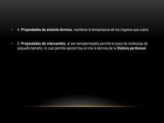 • 4. Propiedades de aislante térmico, mantiene la temperatura de los órganos que cubre.
• 5. Propiedades de intercambio, al ser semipermeable permite el paso de moléculas de
pequeño tamaño, lo cual permite aplicar hoy en día la técnica de la Diálisis peritoneal.
 