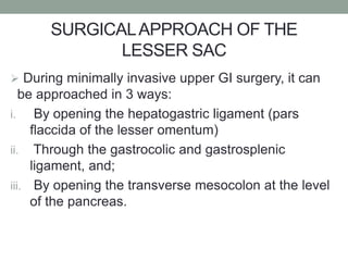 SURGICALAPPROACH OF THE
LESSER SAC
 During minimally invasive upper GI surgery, it can
be approached in 3 ways:
i. By opening the hepatogastric ligament (pars
flaccida of the lesser omentum)
ii. Through the gastrocolic and gastrosplenic
ligament, and;
iii. By opening the transverse mesocolon at the level
of the pancreas.
 
