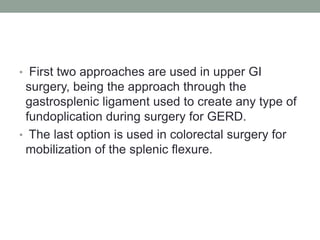 • First two approaches are used in upper GI
surgery, being the approach through the
gastrosplenic ligament used to create any type of
fundoplication during surgery for GERD.
• The last option is used in colorectal surgery for
mobilization of the splenic flexure.
 