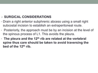  SURGICAL CONSIDERATIONS
• Drain a right anterior subphrenic abcess using a small right
subcostal incision to establish an extraperitoneal route.
• Posteriorly, the approach must be by an incision at the level of
the spinous process of L1. This avoids the pleura.
• The pleura and the 12th rib are related at the vertebral
spine thus care should be taken to avoid traversing the
bed of the 12th rib.
 