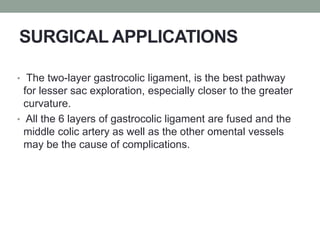 SURGICAL APPLICATIONS
• The two-layer gastrocolic ligament, is the best pathway
for lesser sac exploration, especially closer to the greater
curvature.
• All the 6 layers of gastrocolic ligament are fused and the
middle colic artery as well as the other omental vessels
may be the cause of complications.
 