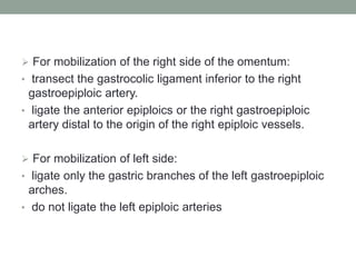  For mobilization of the right side of the omentum:
• transect the gastrocolic ligament inferior to the right
gastroepiploic artery.
• ligate the anterior epiploics or the right gastroepiploic
artery distal to the origin of the right epiploic vessels.
 For mobilization of left side:
• ligate only the gastric branches of the left gastroepiploic
arches.
• do not ligate the left epiploic arteries
 