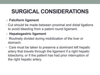 SURGICAL CONSIDERATIONS
 Falciform ligament
• Cut should be made between proximal and distal ligations
to avoid bleeding from a patent round ligament.
 Hepatogastric ligament
• Routinely divided during mobilization of the liver or
stomach.
• Care must be taken to preserve a dominant left hepatic
artery that travels through the ligament if a right hepatic
lobectomy, or if the patient has had prior interruption of
the right hepatic artery.
 