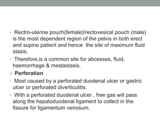 • Rectro-uterine pouch(female)/rectovesical pouch (male)
is the most dependent region of the pelvis in both erect
and supine patient and hence the site of maximum fluid
stasis.
• Therefore,is a common site for abcesses, fluid,
haemorrhage & mestastasis.
 Perforation
• Most caused by a perforated duodenal ulcer or gastric
ulcer or perforated diverticulitis.
• With a perforated duodenal ulcer , free gas will pass
along the hepatoduodenal ligament to collect in the
fissure for ligamentum venosum.
 
