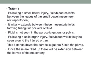  Trauma
• Following a small bowel injury, fluid/blood collects
between the leaves of the small bowel mesentery
(extraperitoneal).
• It initially extends between these mesenteric folds
forming triangular pockets of fluid.
• Fluid is not seen in the paracolic gutters or pelvis.
• Following a solid organ injury, fluid/blood will initially be
seen around the injured organ.
• This extends down the paracolic gutters & into the pelvis.
• Once these are filled up there will be extension between
the leaves of the mesentery.
 