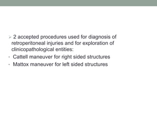  2 accepted procedures used for diagnosis of
retroperitoneal injuries and for exploration of
clinicopathological entities:
• Cattell maneuver for right sided structures
• Mattox maneuver for left sided structures
 