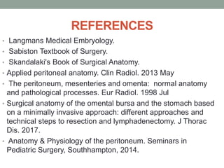 REFERENCES
• Langmans Medical Embryology.
• Sabiston Textbook of Surgery.
• Skandalaki's Book of Surgical Anatomy.
• Applied peritoneal anatomy. Clin Radiol. 2013 May
• The peritoneum, mesenteries and omenta: normal anatomy
and pathological processes. Eur Radiol. 1998 Jul
• Surgical anatomy of the omental bursa and the stomach based
on a minimally invasive approach: different approaches and
technical steps to resection and lymphadenectomy. J Thorac
Dis. 2017.
• Anatomy & Physiology of the peritoneum. Seminars in
Pediatric Surgery, Southhampton, 2014.
 