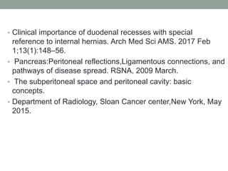 • Clinical importance of duodenal recesses with special
reference to internal hernias. Arch Med Sci AMS. 2017 Feb
1;13(1):148–56.
• Pancreas:Peritoneal reflections,Ligamentous connections, and
pathways of disease spread. RSNA, 2009 March.
• The subperitoneal space and peritoneal cavity: basic
concepts.
• Department of Radiology, Sloan Cancer center,New York, May
2015.
 