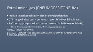 Extraluminal gas (PNEUMOPERITONEUM)
• Free air in peritoneal cavity- sign of bowel perforation
• CT in lung window best – peritoneal recess b/w liver &diaphragm.
• R/O postop/postprocedural causes ( reolved in 3-4D to max 3-4wks).
Others –trauma,recent Sx/intervention,infection by gas producing org
AIR TELLS – SITE OF PERFORATION
2ndry signs – LOCALISED FLUID COLLECTIONS,MESENTRIC FAT STRANDING,FOCAL BOWEL WALL
THICKENING /DEFECT,PNEUMATOSIS
 