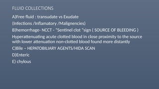 FLUID COLLECTIONS
A)Free fluid : transudate vs Exudate
(Infections /Inflamatory /Malignencies)
B)hemorrhage- NCCT - “Sentinel clot “sign ( SOURCE OF BLEEDING )
Hyperattenuating acute clotted blood in close proximity to the source
with lower attenuation non-clotted blood found more distantly
C)Bile – HEPATOBILIARY AGENTS/HIDA SCAN
D)Enteric
E) chylous
 