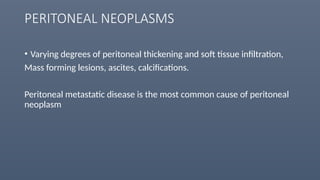 PERITONEAL NEOPLASMS
• Varying degrees of peritoneal thickening and soft tissue infiltration,
Mass forming lesions, ascites, calcifications.
Peritoneal metastatic disease is the most common cause of peritoneal
neoplasm
 