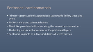 Peritoneal carcinomatosis
• Primary - gastric ,colonic ,appendiceal ,pancreatic ,biliary tract ,and
ovary
• Ascites – early and common feature
• Sheet like growth or infiltration along the mesentry or omentum.
• Thickening and/or enhancement of the peritoneal layers
• Peritoneal implants as suface nodularity /discrete masses
 