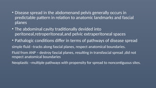 • Disease spread in the abdomenand pelvis generally occurs in
predictable pattern in relation to anatomic landmarks and fascial
planes
• The abdominal cavity traditionally devided into
peritoneal,retroperitoneal,and pelvic extraperitoneal spaces
• Pathalogic conditions differ in terms of pathways of disease spread
simple fluid –tracks along fascial planes, respect anatomical boundaries.
Fluid from ANP – destroy fascial planes, resulting in transfascial spread ,did not
respect anatomical boundaries
Neoplastic –multiple pathways with propensity for spread to noncontiguous sites.
 