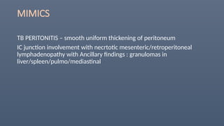 MIMICS
TB PERITONITIS – smooth uniform thickening of peritoneum
IC junction involvement with necrtotic mesenteric/retroperitoneal
lymphadenopathy with Ancillary findings : granulomas in
liver/spleen/pulmo/mediastinal
 