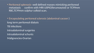 • Peritoneal splenosis- well defined masses mimicking peritoneal
metastasis confirm with MRI USPIO(ferumoxytol) or TC99mm
RBC,TC99mm sulphur colloid scan.
• Encapsulating peritoneal sclerosis (abdominal cacoon )
long term peritoneal dialysis
TB infections
Intraabdominal surgeries
Intraabdominal schunts
Malignencies-Ovarian
 