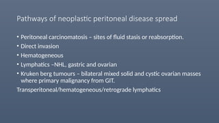 Pathways of neoplastic peritoneal disease spread
• Peritoneal carcinomatosis – sites of fluid stasis or reabsorption.
• Direct invasion
• Hematogeneous
• Lymphatics –NHL, gastric and ovarian
• Kruken berg tumours – bilateral mixed solid and cystic ovarian masses
where primary malignancy from GIT.
Transperitoneal/hematogeneous/retrograde lymphatics
 