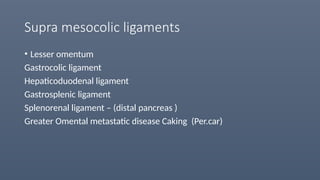 Supra mesocolic ligaments
• Lesser omentum
Gastrocolic ligament
Hepaticoduodenal ligament
Gastrosplenic ligament
Splenorenal ligament – (distal pancreas )
Greater Omental metastatic disease Caking (Per.car)
 