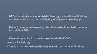 • NETs –mesntrial mets as Aretrial enhancing mass with calcifications
and desmoplastic reaction – tethering of adjascent bowel loops
• Desmoid tumours of mesentry Locally invasive fibroblastic tumours
(association FAP)
• Mesentric panniculitis : can be associated with IGG4D
Acute – Fat Halo sign
Chronic – mass formation with desmoplastic reaction/calcifications
 