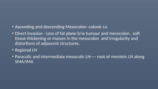 • Ascending and descending Mesocolon- colonic ca
• Direct invasion - Loss of fat plane b/w tumour and mesocolon , soft
tissue thickening or masses in the mesocolon and irregularity and
distortions of adjascent structures.
• Regional LN
• Paracolic and intermediate mesocolic LN---- root of mesntric LN along
SMA/IMA
 