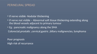 PERINEURAL SPREAD
• If nerve visible -Nodular thickening
• if nerve not visible – Abnormal soft tissue thickening extending along
the blood vessels adjacent to primary tumour
• Eg : pancreatic malignancy along the SMA
Colorectal,prostatic ,cervical,gastric ,biliary malignencies, lymphoma
Poor prognosis
High risk of recurrance
 