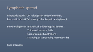Lymphatic spread
Pancreatic head & UP –along SMA ,root of mesentry
Pancreatic body & Tail – along celiac,hepatic and splenic A
Bowel maligencies : Bowel wall thickening and edema
Thickened mucosal folds
Loss of colonic haustrations
Stranding of surrounding mesenteric fat
Poor prognosis.
 