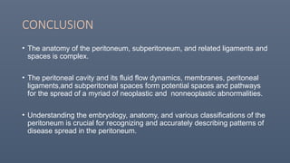 CONCLUSION
• The anatomy of the peritoneum, subperitoneum, and related ligaments and
spaces is complex.
• The peritoneal cavity and its fluid flow dynamics, membranes, peritoneal
ligaments,and subperitoneal spaces form potential spaces and pathways
for the spread of a myriad of neoplastic and nonneoplastic abnormalities.
• Understanding the embryology, anatomy, and various classifications of the
peritoneum is crucial for recognizing and accurately describing patterns of
disease spread in the peritoneum.
 