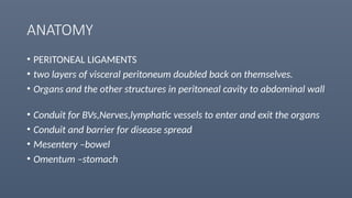 ANATOMY
• PERITONEAL LIGAMENTS
• two layers of visceral peritoneum doubled back on themselves.
• Organs and the other structures in peritoneal cavity to abdominal wall
• Conduit for BVs,Nerves,lymphatic vessels to enter and exit the organs
• Conduit and barrier for disease spread
• Mesentery –bowel
• Omentum –stomach
 