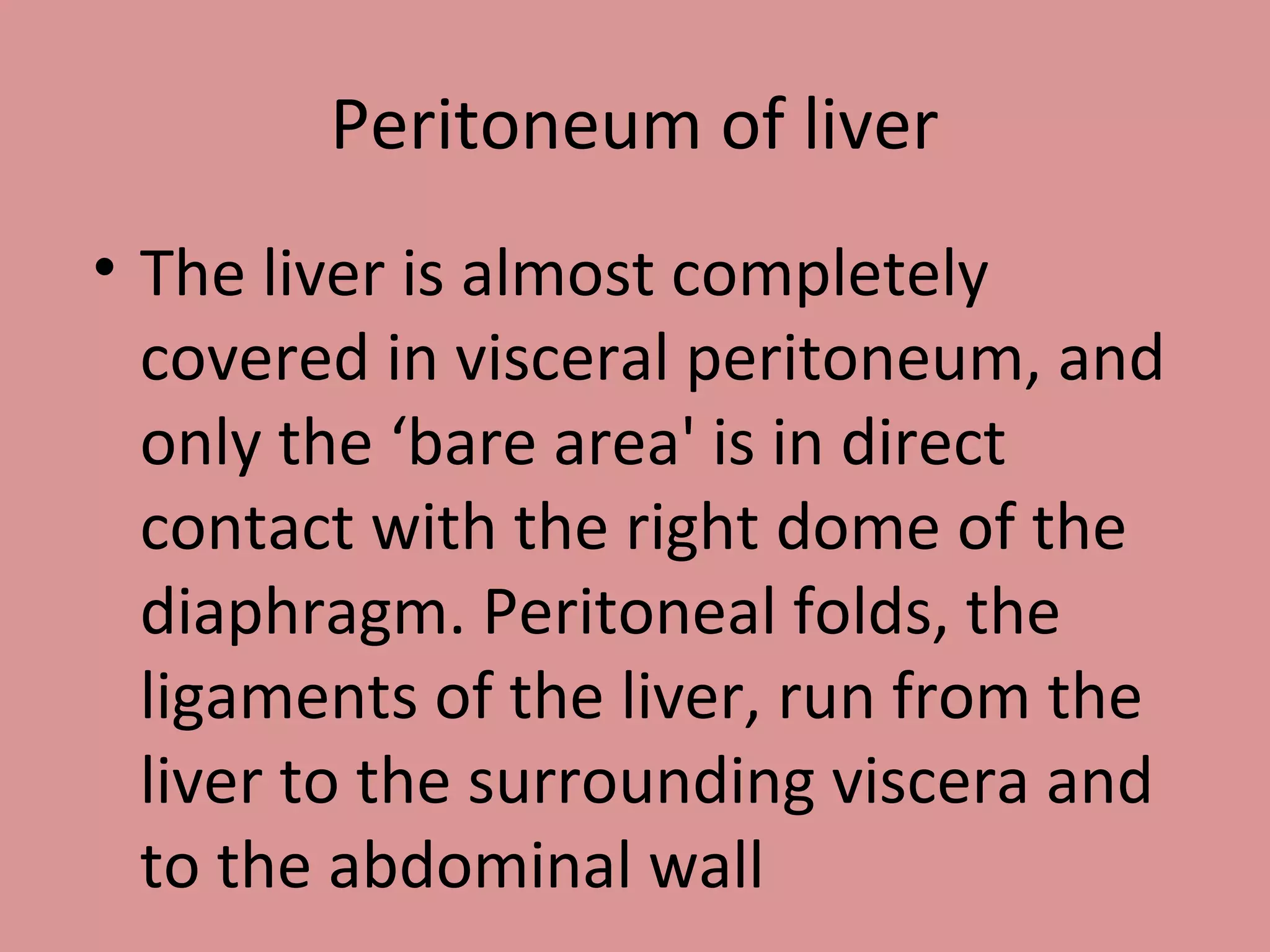 Peritoneum of liver
• The liver is almost completely
covered in visceral peritoneum, and
only the ‘bare area' is in direct
contact with the right dome of the
diaphragm. Peritoneal folds, the
ligaments of the liver, run from the
liver to the surrounding viscera and
to the abdominal wall
 