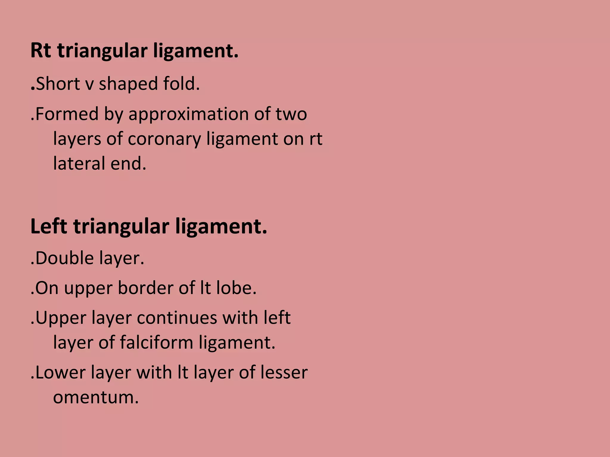 Rt triangular ligament.
.Short v shaped fold.
.Formed by approximation of two
layers of coronary ligament on rt
lateral end.
Left triangular ligament.
.Double layer.
.On upper border of lt lobe.
.Upper layer continues with left
layer of falciform ligament.
.Lower layer with lt layer of lesser
omentum.
 