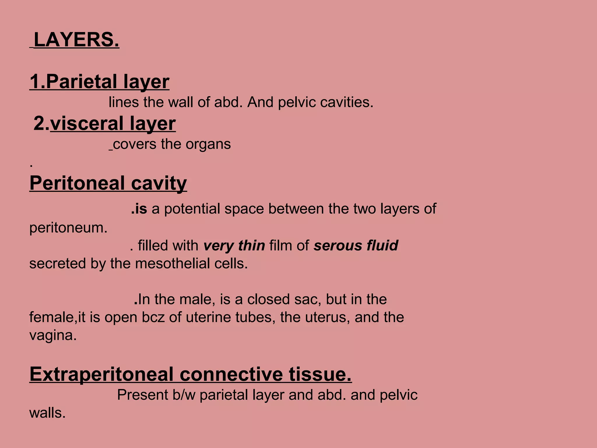LAYERS.
1.Parietal layer
lines the wall of abd. And pelvic cavities.
2.visceral layer
covers the organs
.
Peritoneal cavity
.is a potential space between the two layers of
peritoneum.
. filled with very thin film of serous fluid
secreted by the mesothelial cells.
.In the male, is a closed sac, but in the
female,it is open bcz of uterine tubes, the uterus, and the
vagina.
Extraperitoneal connective tissue.
Present b/w parietal layer and abd. and pelvic
walls.
 