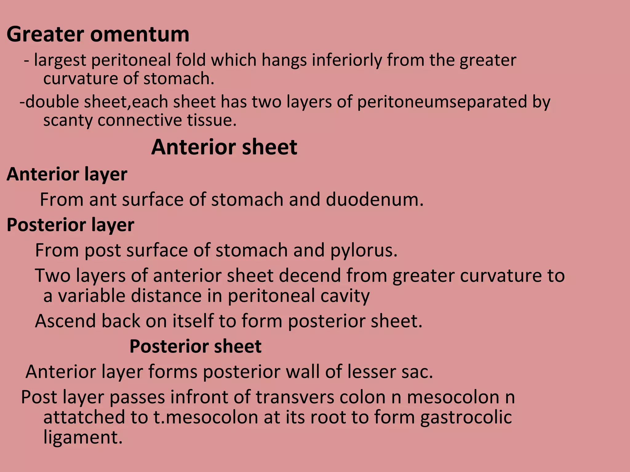 Greater omentum
- largest peritoneal fold which hangs inferiorly from the greater
curvature of stomach.
-double sheet,each sheet has two layers of peritoneumseparated by
scanty connective tissue.
Anterior sheet
Anterior layer
From ant surface of stomach and duodenum.
Posterior layer
From post surface of stomach and pylorus.
Two layers of anterior sheet decend from greater curvature to
a variable distance in peritoneal cavity
Ascend back on itself to form posterior sheet.
Posterior sheet
Anterior layer forms posterior wall of lesser sac.
Post layer passes infront of transvers colon n mesocolon n
attatched to t.mesocolon at its root to form gastrocolic
ligament.
 