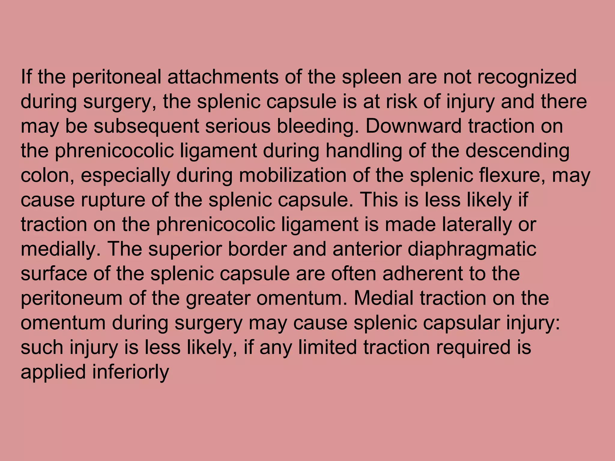 If the peritoneal attachments of the spleen are not recognized
during surgery, the splenic capsule is at risk of injury and there
may be subsequent serious bleeding. Downward traction on
the phrenicocolic ligament during handling of the descending
colon, especially during mobilization of the splenic flexure, may
cause rupture of the splenic capsule. This is less likely if
traction on the phrenicocolic ligament is made laterally or
medially. The superior border and anterior diaphragmatic
surface of the splenic capsule are often adherent to the
peritoneum of the greater omentum. Medial traction on the
omentum during surgery may cause splenic capsular injury:
such injury is less likely, if any limited traction required is
applied inferiorly
 