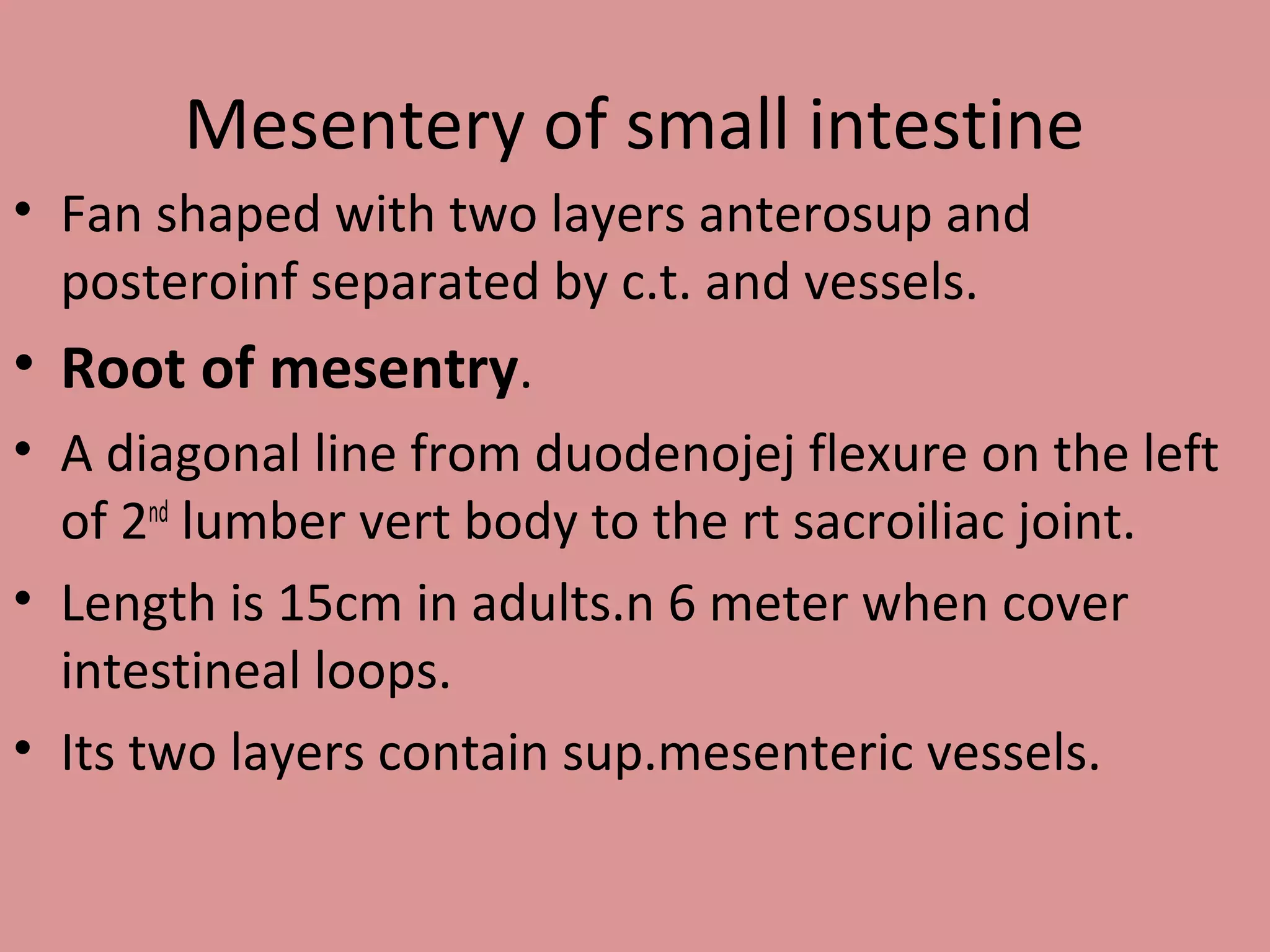 Mesentery of small intestine
• Fan shaped with two layers anterosup and
posteroinf separated by c.t. and vessels.
• Root of mesentry.
• A diagonal line from duodenojej flexure on the left
of 2nd
lumber vert body to the rt sacroiliac joint.
• Length is 15cm in adults.n 6 meter when cover
intestineal loops.
• Its two layers contain sup.mesenteric vessels.
 