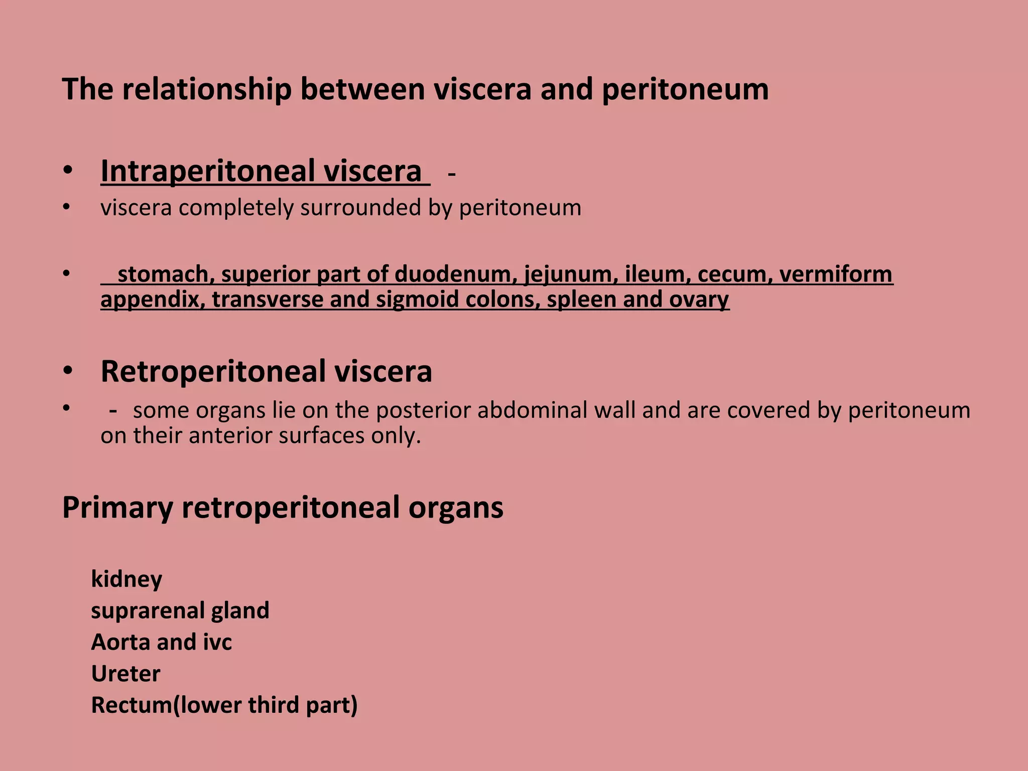 The relationship between viscera and peritoneum
• Intraperitoneal viscera －
• viscera completely surrounded by peritoneum
• stomach, superior part of duodenum, jejunum, ileum, cecum, vermiform
appendix, transverse and sigmoid colons, spleen and ovary
• Retroperitoneal viscera
• － some organs lie on the posterior abdominal wall and are covered by peritoneum
on their anterior surfaces only.
Primary retroperitoneal organs
kidney
suprarenal gland
Aorta and ivc
Ureter
Rectum(lower third part)
 