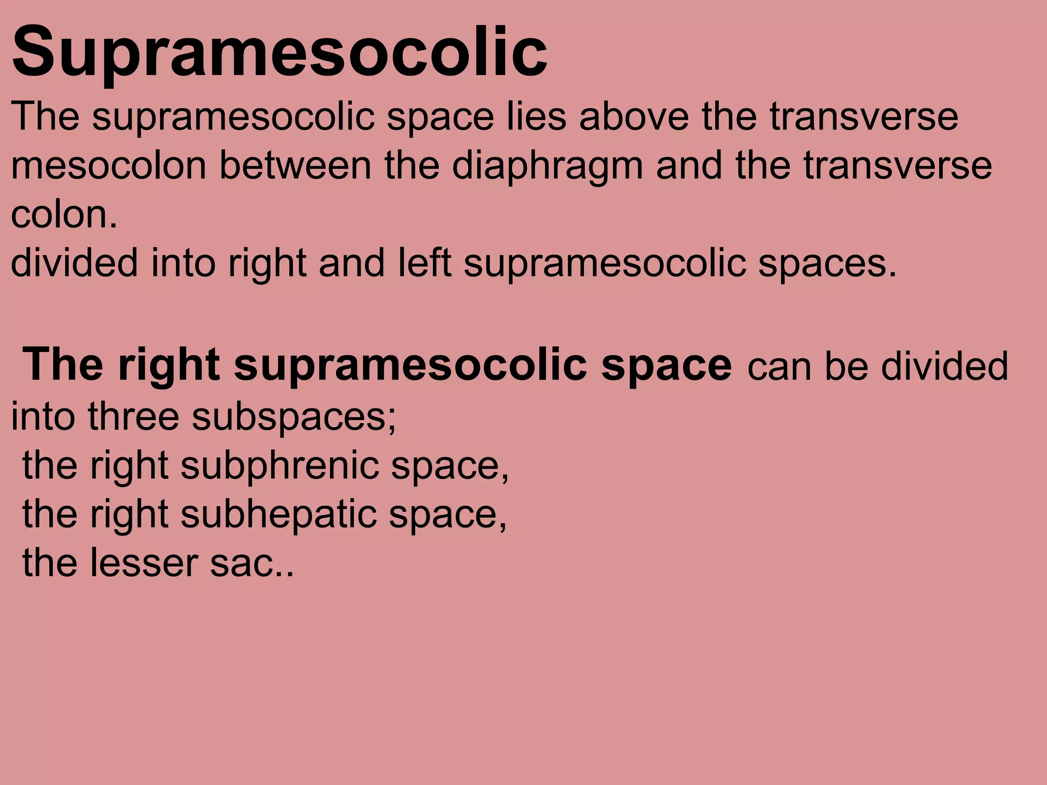 Supramesocolic
The supramesocolic space lies above the transverse
mesocolon between the diaphragm and the transverse
colon.
divided into right and left supramesocolic spaces.
The right supramesocolic space can be divided
into three subspaces;
the right subphrenic space,
the right subhepatic space,
the lesser sac..
 