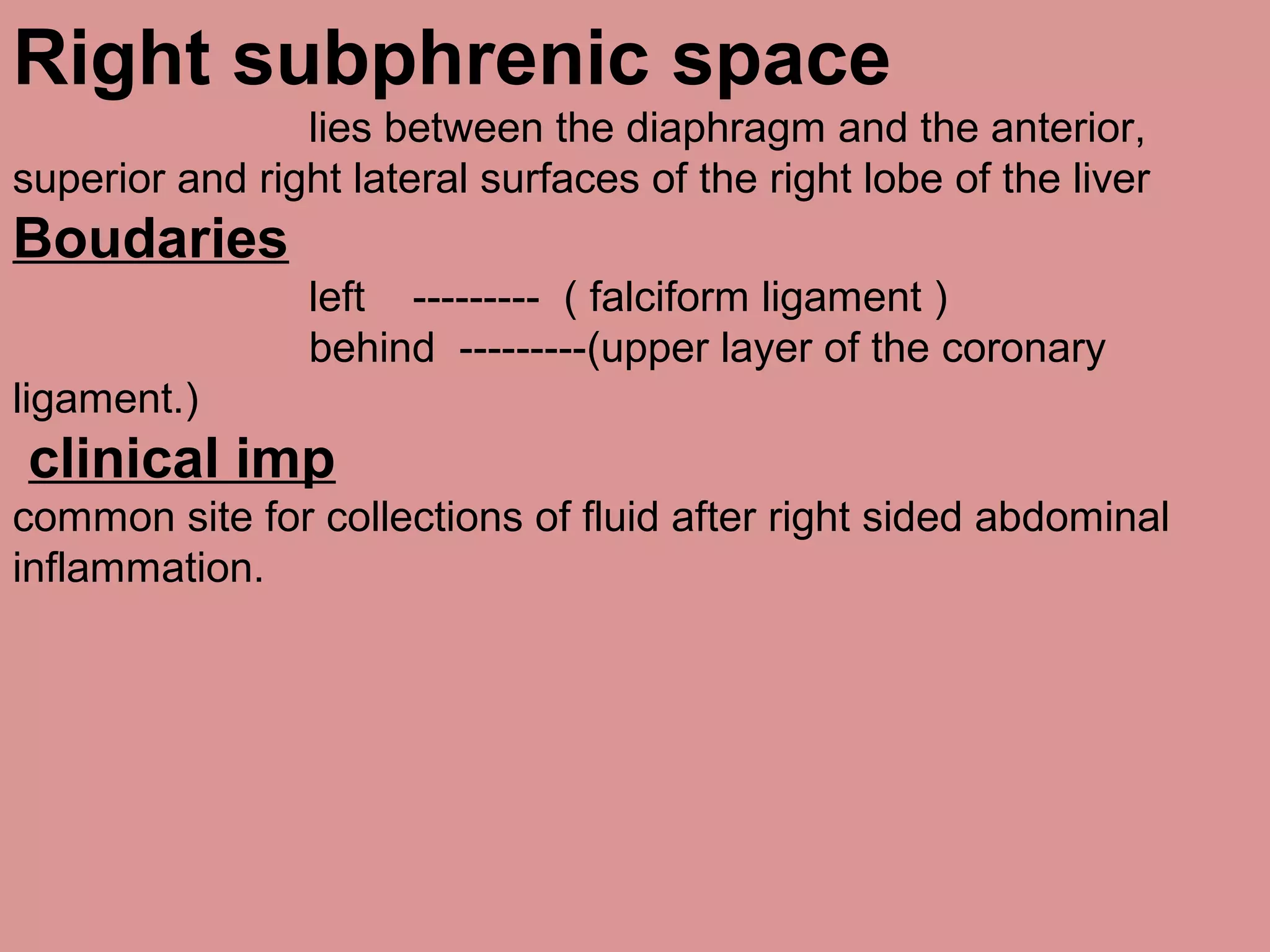 Right subphrenic space
lies between the diaphragm and the anterior,
superior and right lateral surfaces of the right lobe of the liver
Boudaries
left --------- ( falciform ligament )
behind ---------(upper layer of the coronary
ligament.)
clinical imp
common site for collections of fluid after right sided abdominal
inflammation.
 