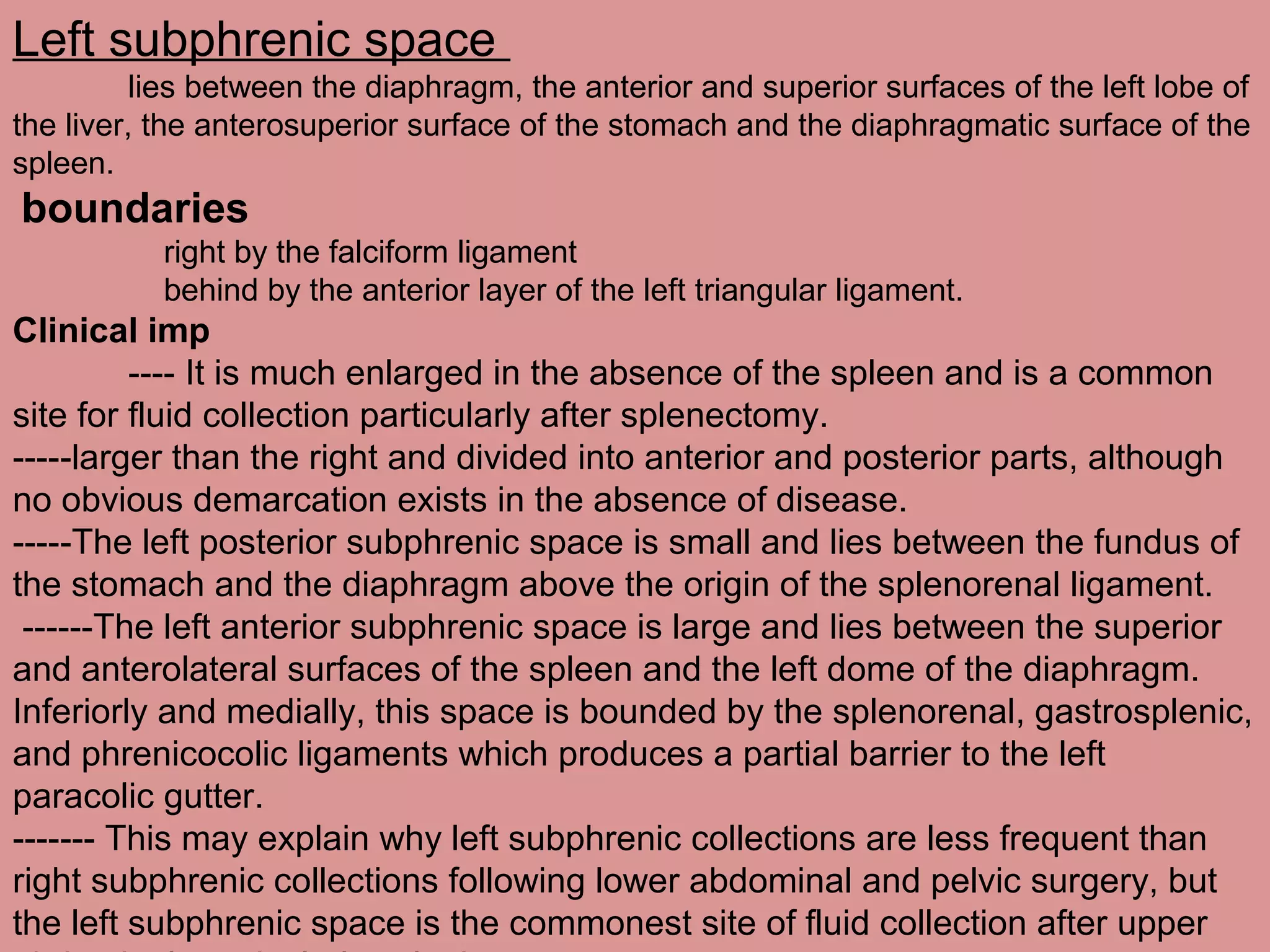 Left subphrenic space
lies between the diaphragm, the anterior and superior surfaces of the left lobe of
the liver, the anterosuperior surface of the stomach and the diaphragmatic surface of the
spleen.
boundaries
right by the falciform ligament
behind by the anterior layer of the left triangular ligament.
Clinical imp
---- It is much enlarged in the absence of the spleen and is a common
site for fluid collection particularly after splenectomy.
-----larger than the right and divided into anterior and posterior parts, although
no obvious demarcation exists in the absence of disease.
-----The left posterior subphrenic space is small and lies between the fundus of
the stomach and the diaphragm above the origin of the splenorenal ligament.
------The left anterior subphrenic space is large and lies between the superior
and anterolateral surfaces of the spleen and the left dome of the diaphragm.
Inferiorly and medially, this space is bounded by the splenorenal, gastrosplenic,
and phrenicocolic ligaments which produces a partial barrier to the left
paracolic gutter.
------- This may explain why left subphrenic collections are less frequent than
right subphrenic collections following lower abdominal and pelvic surgery, but
the left subphrenic space is the commonest site of fluid collection after upper
 
