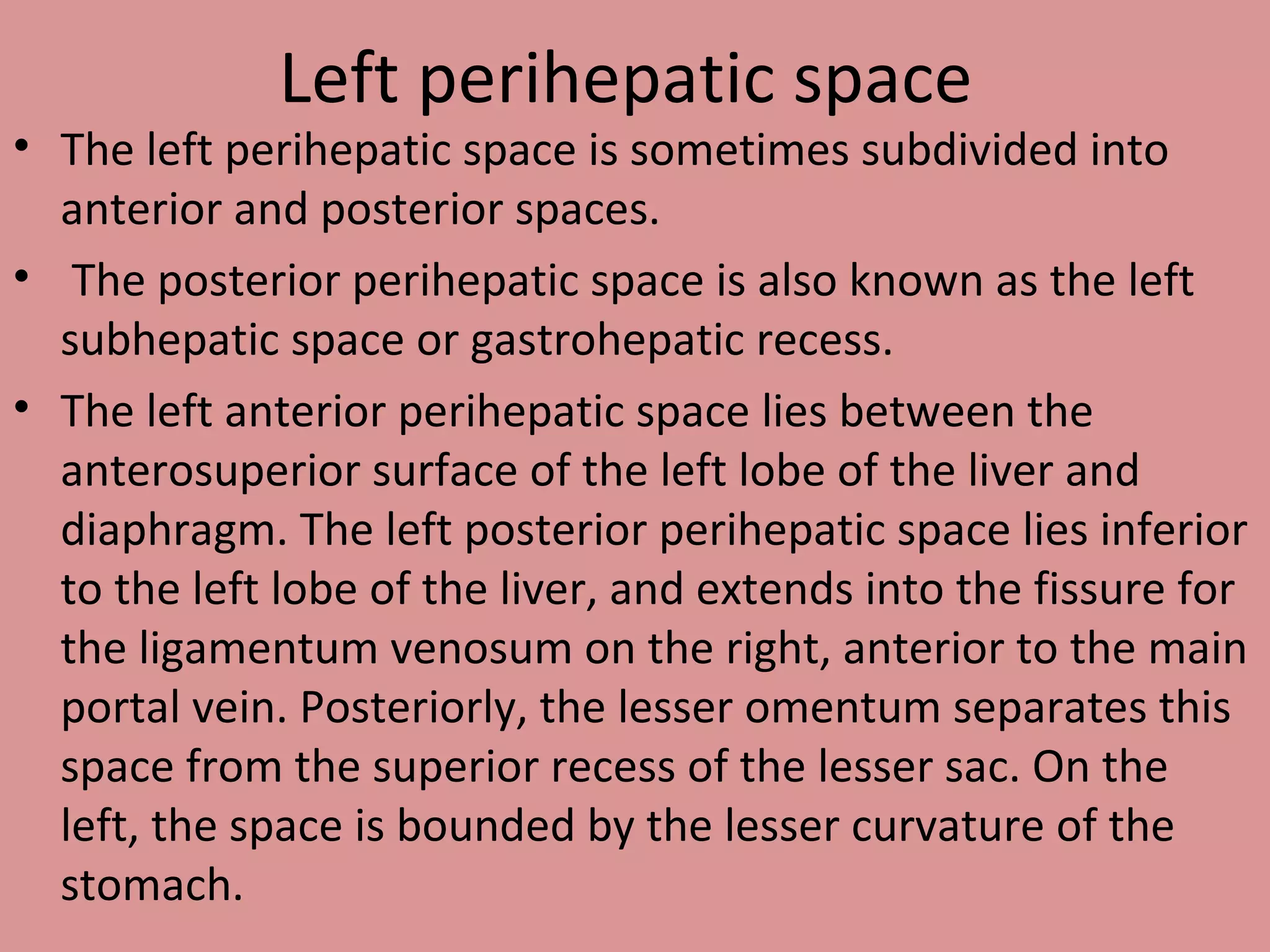 Left perihepatic space
• The left perihepatic space is sometimes subdivided into
anterior and posterior spaces.
• The posterior perihepatic space is also known as the left
subhepatic space or gastrohepatic recess.
• The left anterior perihepatic space lies between the
anterosuperior surface of the left lobe of the liver and
diaphragm. The left posterior perihepatic space lies inferior
to the left lobe of the liver, and extends into the fissure for
the ligamentum venosum on the right, anterior to the main
portal vein. Posteriorly, the lesser omentum separates this
space from the superior recess of the lesser sac. On the
left, the space is bounded by the lesser curvature of the
stomach.
 