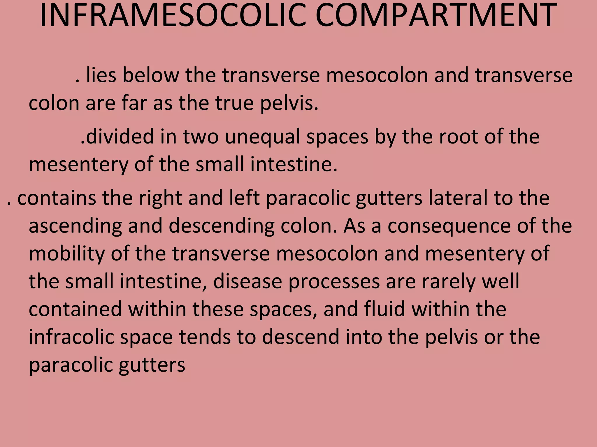 INFRAMESOCOLIC COMPARTMENT
. lies below the transverse mesocolon and transverse
colon are far as the true pelvis.
.divided in two unequal spaces by the root of the
mesentery of the small intestine.
. contains the right and left paracolic gutters lateral to the
ascending and descending colon. As a consequence of the
mobility of the transverse mesocolon and mesentery of
the small intestine, disease processes are rarely well
contained within these spaces, and fluid within the
infracolic space tends to descend into the pelvis or the
paracolic gutters
 